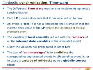 In-depth: synchronization, Time-warp
       The Jefferson's Time Warp mechanisms implements optimistic
        synchronization
       Each LP process all events that it has received up to now
       An event is “late” if it has a timestamp that is smaller that the
        current clock value of the LP (that is the timestamp of the last
        processed event)

       The violation of local causality is fixed with the roll-back of
        all the internal state variables of the simulated model
       Likely the violation has propagated to other LPs
       The goal of “anti-messages” is to annihilate the
        corresponding unprocessed events in LPs pending event list or
        to cause a cascade of roll-backs up to a globally correct
        state
International Conference on High Performance Computing and Simulation (HPCS), 2011   Gabriele D'Angelo   36
 