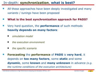 In-depth: synchronization, what is best?
       All these approaches have been deeply investigated and many
        variants / tunings have been proposed

       What is the best synchronization approach for PADS?

       Very hard question, the performance of such methods
        heavily depends on many factors:

               simulation model

               the execution environment

               the specific scenario

       Forecasting the performance of PADS is very hard, it
        depends on too many factors, some static and some
        dynamic, some known and many unknown in advance (e.g.
        the runtime conditions of the execution architecture)
International Conference on High Performance Computing and Simulation (HPCS), 2011   Gabriele D'Angelo   37
 