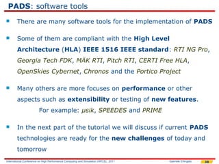 PADS: software tools
       There are many software tools for the implementation of PADS

       Some of them are compliant with the High Level
        Architecture (HLA) IEEE 1516 IEEE standard: RTI NG Pro,
        Georgia Tech FDK, MÄK RTI, Pitch RTI, CERTI Free HLA,
        OpenSkies Cybernet, Chronos and the Portico Project

       Many others are more focuses on performance or other
        aspects such as extensibility or testing of new features.
                        For example: μsik, SPEEDES and PRIME

       In the next part of the tutorial we will discuss if current PADS
        technologies are ready for the new challenges of today and
        tomorrow
International Conference on High Performance Computing and Simulation (HPCS), 2011   Gabriele D'Angelo   38
 