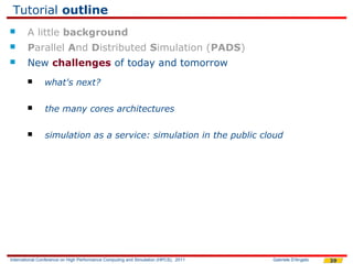 Tutorial outline
       A little background
       Parallel And Distributed Simulation (PADS)
       New challenges of today and tomorrow
               what's next?

               the many cores architectures

               simulation as a service: simulation in the public cloud




International Conference on High Performance Computing and Simulation (HPCS), 2011   Gabriele D'Angelo   39
 