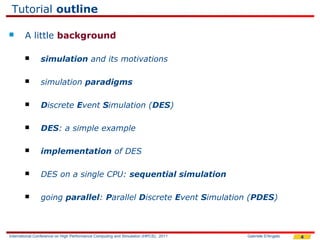 Tutorial outline

       A little background

               simulation and its motivations

               simulation paradigms

               Discrete Event Simulation (DES)

               DES: a simple example

               implementation of DES

               DES on a single CPU: sequential simulation

               going parallel: Parallel Discrete Event Simulation (PDES)



International Conference on High Performance Computing and Simulation (HPCS), 2011   Gabriele D'Angelo   4
 