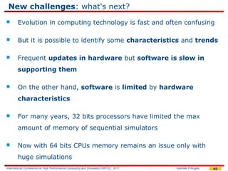 New challenges: what's next?
       Evolution in computing technology is fast and often confusing

       But it is possible to identify some characteristics and trends

       Frequent updates in hardware but software is slow in
        supporting them

       On the other hand, software is limited by hardware
        characteristics

       For many years, 32 bits processors have limited the max
        amount of memory of sequential simulators

       Now with 64 bits CPUs memory remains an issue only with
        huge simulations
International Conference on High Performance Computing and Simulation (HPCS), 2011   Gabriele D'Angelo   40
 