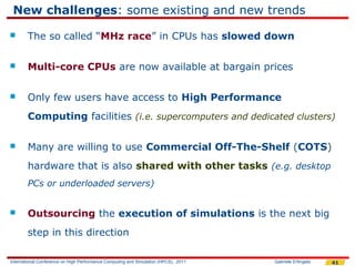New challenges: some existing and new trends
       The so called “MHz race” in CPUs has slowed down

       Multi-core CPUs are now available at bargain prices

       Only few users have access to High Performance
        Computing facilities (i.e. supercomputers and dedicated clusters)

       Many are willing to use Commercial Off-The-Shelf (COTS)
        hardware that is also shared with other tasks (e.g. desktop
        PCs or underloaded servers)


       Outsourcing the execution of simulations is the next big
        step in this direction

International Conference on High Performance Computing and Simulation (HPCS), 2011   Gabriele D'Angelo   41
 
