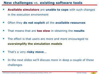 New challenges vs. existing software tools
       Available simulators are unable to cope with such changes
        in the execution environment

       Often they do not exploit all the available resources

       That means that are too slow in obtaining the results

       The effect is that users are more and more encouraged to
        oversimplify the simulation models

       That's a very risky move...

       In the next slides we'll discuss more in deep a couple of these
        challenges

International Conference on High Performance Computing and Simulation (HPCS), 2011   Gabriele D'Angelo   43
 