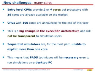 New challenges: many cores
       Entry level CPUs provide 2 or 4 cores but processors with
        16 cores are already available on the market

       CPUs with 100 cores are announced for the end of this year

       This is a big change in the execution architecture and will
        not be transparent to simulation users

       Sequential simulators are, for the most part, unable to
        exploit more than one core

       This means that PADS techniques will be necessary even to
        run simulations on a desktop PC

International Conference on High Performance Computing and Simulation (HPCS), 2011   Gabriele D'Angelo   44
 