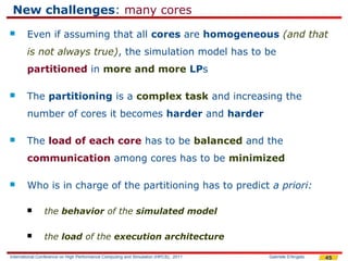 New challenges: many cores
       Even if assuming that all cores are homogeneous (and that
        is not always true), the simulation model has to be
        partitioned in more and more LPs

       The partitioning is a complex task and increasing the
        number of cores it becomes harder and harder

       The load of each core has to be balanced and the
        communication among cores has to be minimized

       Who is in charge of the partitioning has to predict a priori:

               the behavior of the simulated model

               the load of the execution architecture

International Conference on High Performance Computing and Simulation (HPCS), 2011   Gabriele D'Angelo   45
 