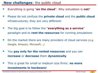 New challenges: the public cloud
       Everything is going “on the cloud”. Why simulation is not?

       Please do not confuse the private cloud and the public cloud
        infrastructures, they are very different!

       The big goal is to follow the “everything as a service”
        paradigm and to rent the resources for running simulations

       On the market there are many providers of cloud services (e.g.
        Google, Amazon, Microsoft...)

       You pay only for the rented resources and you can
        increase or decrease them dynamically

       This is great for small or medium size firms: no more
        investments in hardware!
International Conference on High Performance Computing and Simulation (HPCS), 2011   Gabriele D'Angelo   47
 