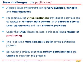 New challenges: the public cloud
       A public cloud environment can be very dynamic, variable
        and heterogeneous

       For example, the virtual instances providing the services can
        be located in different data centers, with different Service
        Level Agreements and from different providers

       Under the PADS viewpoint, also in this case it is a matter of
        partitioning

       This is an even more complex version of the partitioning
        problem

       But we have already seen that current software tools are
        unable to cope with this problem

International Conference on High Performance Computing and Simulation (HPCS), 2011   Gabriele D'Angelo   48
 