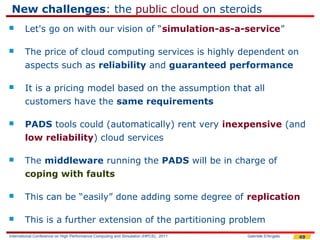New challenges: the public cloud on steroids
       Let's go on with our vision of “simulation-as-a-service”

       The price of cloud computing services is highly dependent on
        aspects such as reliability and guaranteed performance

       It is a pricing model based on the assumption that all
        customers have the same requirements

       PADS tools could (automatically) rent very inexpensive (and
        low reliability) cloud services

       The middleware running the PADS will be in charge of
        coping with faults

       This can be “easily” done adding some degree of replication

       This is a further extension of the partitioning problem
International Conference on High Performance Computing and Simulation (HPCS), 2011   Gabriele D'Angelo   49
 
