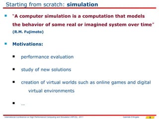 Starting from scratch: simulation
       “A computer simulation is a computation that models
        the behavior of some real or imagined system over time”
        (R.M. Fujimoto)


       Motivations:

                performance evaluation

                study of new solutions

                creation of virtual worlds such as online games and digital
                        virtual environments

                …

International Conference on High Performance Computing and Simulation (HPCS), 2011   Gabriele D'Angelo   5
 