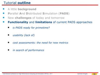 Tutorial outline
       A little background
       Parallel And Distributed Simulation (PADS)
       New challenges of today and tomorrow
       Functionality and limitations of current PADS approaches
               is PADS ready for primetime?

               usability (lack of)

               cost assessments: the need for new metrics

               in search of performance




International Conference on High Performance Computing and Simulation (HPCS), 2011   Gabriele D'Angelo   50
 