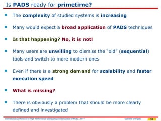 Is PADS ready for primetime?
       The complexity of studied systems is increasing

       Many would expect a broad application of PADS techniques

       Is that happening? No, it is not!

       Many users are unwilling to dismiss the “old” (sequential)
        tools and switch to more modern ones

       Even if there is a strong demand for scalability and faster
        execution speed

       What is missing?

       There is obviously a problem that should be more clearly
        defined and investigated
International Conference on High Performance Computing and Simulation (HPCS), 2011   Gabriele D'Angelo   51
 