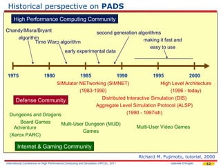 Historical perspective on PADS
     High Performance Computing Community

Chandy/Misra/Bryant                                      second generation algorithms
    algorithm                                                                making it fast and
            Time Warp algorithm
                                                                                 easy to use
                                           early experimental data



 1975                       1980                       1985                          1990         1995                 2000
                                     SIMulator NETworking (SIMNET)                                   High Level Architecture
                                               (1983-1990)                                               (1996 - today)
                                                                     Distributed Interactive Simulation (DIS)
       Defense Community
                                                                   Aggregate Level Simulation Protocol (ALSP)
  Dungeons and Dragons                                                           (1990 - 1997ish)
       Board Games    Multi-User Dungeon (MUD)
    Adventure                                                                               Multi-User Video Games
                                Games
  (Xerox PARC)

        Internet & Gaming Community
                                                                                            Richard M. Fujimoto, tutorial, 2000
International Conference on High Performance Computing and Simulation (HPCS), 2011                        Gabriele D'Angelo   52
 