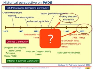 Historical perspective on PADS
     High Performance Computing Community

Chandy/Misra/Bryant                                      second generation algorithms
    algorithm                                                                making it fast and
            Time Warp algorithm
                                                                                 easy to use
                                           early experimental data



 1975                       1980                       1985                          1990         1995                 2000




                                                                               ?
                                     SIMulator NETworking (SIMNET)                                   High Level Architecture
                                               (1983-1990)                                               (1996 - today)
                                                                     Distributed Interactive Simulation (DIS)
       Defense Community
                                                                   Aggregate Level Simulation Protocol (ALSP)
  Dungeons and Dragons                                                           (1990 - 1997ish)
       Board Games    Multi-User Dungeon (MUD)
    Adventure                                                                               Multi-User Video Games
                                Games
  (Xerox PARC)

        Internet & Gaming Community
                                                                                            Richard M. Fujimoto, tutorial, 2000
International Conference on High Performance Computing and Simulation (HPCS), 2011                        Gabriele D'Angelo   53
 