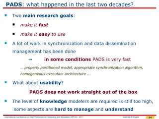 PADS: what happened in the last two decades?
       Two main research goals:
               make it fast
               make it easy to use
       A lot of work in synchronization and data dissemination
        management has been done
                        →                in some conditions PADS is very fast
                … properly partitioned model, appropriate synchronization algorithm,
                homogeneous execution architecture ...

       What about usability?

                         PADS does not work straight out of the box
       The level of knowledge modelers are required is still too high,
         some aspects are hard to manage and understand
International Conference on High Performance Computing and Simulation (HPCS), 2011   Gabriele D'Angelo   54
 