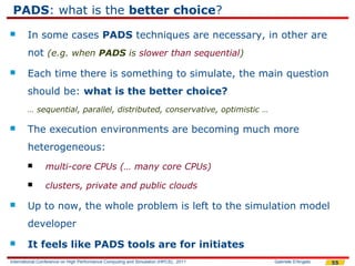 PADS: what is the better choice?
       In some cases PADS techniques are necessary, in other are
        not (e.g. when PADS is slower than sequential)
       Each time there is something to simulate, the main question
        should be: what is the better choice?
        … sequential, parallel, distributed, conservative, optimistic …

       The execution environments are becoming much more
        heterogeneous:
               multi-core CPUs (… many core CPUs)
               clusters, private and public clouds

       Up to now, the whole problem is left to the simulation model
        developer
       It feels like PADS tools are for initiates
International Conference on High Performance Computing and Simulation (HPCS), 2011   Gabriele D'Angelo   55
 