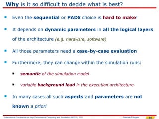 Why is it so difficult to decide what is best?

       Even the sequential or PADS choice is hard to make!

       It depends on dynamic parameters in all the logical layers

        of the architecture (e.g. hardware, software)

       All those parameters need a case-by-case evaluation

       Furthermore, they can change within the simulation runs:

               semantic of the simulation model

               variable background load in the execution architecture

       In many cases all such aspects and parameters are not

        known a priori

International Conference on High Performance Computing and Simulation (HPCS), 2011   Gabriele D'Angelo   56
 