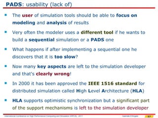 PADS: usability (lack of)
       The user of simulation tools should be able to focus on
        modeling and analysis of results

       Very often the modeler uses a different tool if he wants to
        build a sequential simulation or a PADS one

       What happens if after implementing a sequential one he
        discovers that it is too slow?

       Now many key aspects are left to the simulation developer
        and that's clearly wrong!

       In 2000 it has been approved the IEEE 1516 standard for
        distributed simulation called High Level Architecture (HLA)

       HLA supports optimistic synchronization but a significant part
        of the support mechanisms is left to the simulation developer
International Conference on High Performance Computing and Simulation (HPCS), 2011   Gabriele D'Angelo   57
 