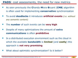 PADS: cost assessments, the need for new metrics
       As seen previously the Chandy-Misra-Bryant (CMB) algorithm
        is often used for implementing conservative synchronization

       To avoid deadlocks it introduces artificial events (i.e. without
        any semantic content)

       The number of such events can be very high

       Despite of many optimizations the amount of extra
        communications is often prohibitive

       In a distributed execution environment such as the cloud in
        which the available bandwidth is limited (and costly) this
        approach is not very promising

       What about optimistic synchronization? Is it better?

International Conference on High Performance Computing and Simulation (HPCS), 2011   Gabriele D'Angelo   59
 