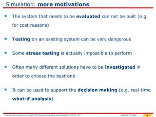 Simulation: more motivations

       The system that needs to be evaluated can not be built (e.g.

        for cost reasons)


       Testing on an existing system can be very dangerous


       Some stress testing is actually impossible to perform


       Often many different solutions have to be investigated in

        order to choose the best one


       It can be used to support the decision making (e.g. real-time

        what-if analysis)


International Conference on High Performance Computing and Simulation (HPCS), 2011   Gabriele D'Angelo   6
 