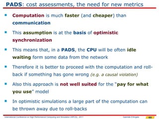 PADS: cost assessments, the need for new metrics
       Computation is much faster (and cheaper) than
        communication

       This assumption is at the basis of optimistic
        synchronization

       This means that, in a PADS, the CPU will be often idle
        waiting form some data from the network

       Therefore it is better to proceed with the computation and roll-
        back if something has gone wrong (e.g. a causal violation)

       Also this approach is not well suited for the “pay for what
        you use” model

       In optimistic simulations a large part of the computation can
        be thrown away due to roll-backs
International Conference on High Performance Computing and Simulation (HPCS), 2011   Gabriele D'Angelo   60
 