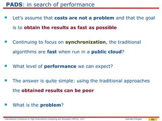 PADS: in search of performance

       Let's assume that costs are not a problem and that the goal

        is to obtain the results as fast as possible


       Continuing to focus on synchronization, the traditional

        algorithms are fast when run in a public cloud?


       What level of performance we can expect?


       The answer is quite simple: using the traditional approaches

        the obtained results can be poor


       What is the problem?

International Conference on High Performance Computing and Simulation (HPCS), 2011   Gabriele D'Angelo   61
 