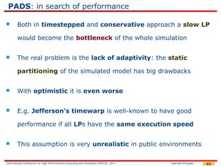 PADS: in search of performance

       Both in timestepped and conservative approach a slow LP

        would become the bottleneck of the whole simulation


       The real problem is the lack of adaptivity: the static

        partitioning of the simulated model has big drawbacks


       With optimistic it is even worse


       E.g. Jefferson's timewarp is well-known to have good

        performance if all LPs have the same execution speed


       This assumption is very unrealistic in public environments

International Conference on High Performance Computing and Simulation (HPCS), 2011   Gabriele D'Angelo   62
 