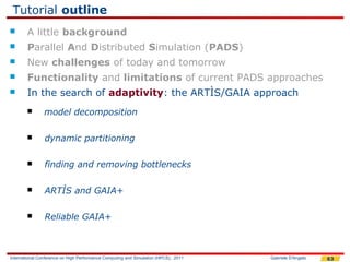 Tutorial outline
       A little background
       Parallel And Distributed Simulation (PADS)
       New challenges of today and tomorrow
       Functionality and limitations of current PADS approaches
       In the search of adaptivity: the ARTÌS/GAIA approach
               model decomposition

               dynamic partitioning

               finding and removing bottlenecks

               ARTÌS and GAIA+

               Reliable GAIA+



International Conference on High Performance Computing and Simulation (HPCS), 2011   Gabriele D'Angelo   63
 