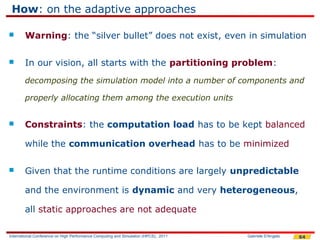 How: on the adaptive approaches

       Warning: the “silver bullet” does not exist, even in simulation

       In our vision, all starts with the partitioning problem:
        decomposing the simulation model into a number of components and

        properly allocating them among the execution units


       Constraints: the computation load has to be kept balanced

        while the communication overhead has to be minimized

       Given that the runtime conditions are largely unpredictable

        and the environment is dynamic and very heterogeneous,

        all static approaches are not adequate

International Conference on High Performance Computing and Simulation (HPCS), 2011   Gabriele D'Angelo   64
 
