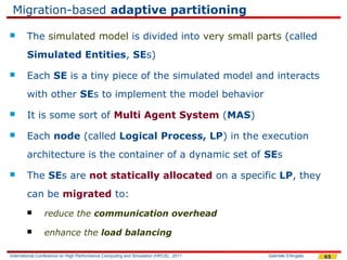Migration-based adaptive partitioning

       The simulated model is divided into very small parts (called
        Simulated Entities, SEs)
       Each SE is a tiny piece of the simulated model and interacts
        with other SEs to implement the model behavior
       It is some sort of Multi Agent System (MAS)
       Each node (called Logical Process, LP) in the execution
        architecture is the container of a dynamic set of SEs
       The SEs are not statically allocated on a specific LP, they
        can be migrated to:
               reduce the communication overhead

               enhance the load balancing

International Conference on High Performance Computing and Simulation (HPCS), 2011   Gabriele D'Angelo   65
 