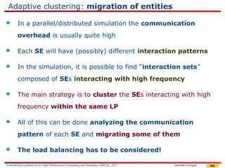 Adaptive clustering: migration of entities

       In a parallel/distributed simulation the communication
        overhead is usually quite high

       Each SE will have (possibly) different interaction patterns

       In the simulation, it is possible to find “interaction sets”
        composed of SEs interacting with high frequency

       The main strategy is to cluster the SEs interacting with high
        frequency within the same LP

       All of this can be done analyzing the communication
        pattern of each SE and migrating some of them

       The load balancing has to be considered!

International Conference on High Performance Computing and Simulation (HPCS), 2011   Gabriele D'Angelo   66
 