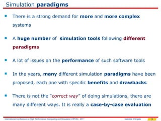 Simulation paradigms
       There is a strong demand for more and more complex
        systems

       A huge number of simulation tools following different
        paradigms

       A lot of issues on the performance of such software tools

       In the years, many different simulation paradigms have been
        proposed, each one with specific benefits and drawbacks

       There is not the “correct way” of doing simulations, there are
        many different ways. It is really a case-by-case evaluation


International Conference on High Performance Computing and Simulation (HPCS), 2011   Gabriele D'Angelo   7
 
