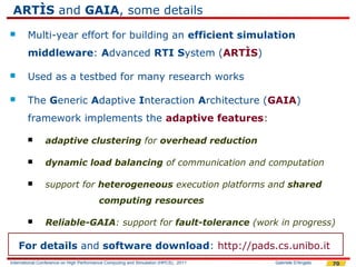 ARTÌS and GAIA, some details
       Multi-year effort for building an efficient simulation
        middleware: Advanced RTI System (ARTÌS)

       Used as a testbed for many research works

       The Generic Adaptive Interaction Architecture (GAIA)
        framework implements the adaptive features:

               adaptive clustering for overhead reduction

               dynamic load balancing of communication and computation

               support for heterogeneous execution platforms and shared
                                         computing resources

               Reliable-GAIA: support for fault-tolerance (work in progress)

    For details and software download: http://pads.cs.unibo.it
International Conference on High Performance Computing and Simulation (HPCS), 2011   Gabriele D'Angelo   70
 