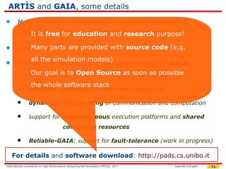 ARTÌS and GAIA, some details
       Multi-year effort for building an efficient simulation
        middleware:for education and research purpose!
           It is free Advanced RTI System (ARTÌS)

       Used as a parts are providedresearch works
           Many testbed for many with source code (e.g.
            all the simulation models)
       The Generic Adaptive Interaction Architecture (GAIA)
            Our goal is to Open Source as soon as possible
        framework implements the adaptive features:
                 the whole software stack
               adaptive clustering for overhead reduction

               dynamic load balancing of communication and computation

               support for heterogeneous execution platforms and shared
                                         computing resources

               Reliable-GAIA: support for fault-tolerance (work in progress)

    For details and software download: http://pads.cs.unibo.it
International Conference on High Performance Computing and Simulation (HPCS), 2011   Gabriele D'Angelo   71
 