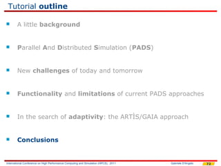 Tutorial outline

       A little background


       Parallel And Distributed Simulation (PADS)


       New challenges of today and tomorrow


       Functionality and limitations of current PADS approaches


       In the search of adaptivity: the ARTÌS/GAIA approach


       Conclusions


International Conference on High Performance Computing and Simulation (HPCS), 2011   Gabriele D'Angelo   72
 