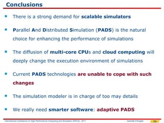 Conclusions
       There is a strong demand for scalable simulators

       Parallel And Distributed Simulation (PADS) is the natural
        choice for enhancing the performance of simulations

       The diffusion of multi-core CPUs and cloud computing will
        deeply change the execution environment of simulations

       Current PADS technologies are unable to cope with such
        changes

       The simulation modeler is in charge of too may details

       We really need smarter software: adaptive PADS

International Conference on High Performance Computing and Simulation (HPCS), 2011   Gabriele D'Angelo   73
 