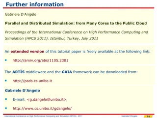 Further information
Gabriele D'Angelo

Parallel and Distributed Simulation: from Many Cores to the Public Cloud

Proceedings of the International Conference on High Performance Computing and
Simulation (HPCS 2011). Istanbul, Turkey, July 2011


An extended version of this tutorial paper is freely available at the following link:

       http://arxiv.org/abs/1105.2301


The ARTÌS middleware and the GAIA framework can be downloaded from:

       http://pads.cs.unibo.it

Gabriele D'Angelo

       E-mail: <g.dangelo@unibo.it>

       http://www.cs.unibo.it/gdangelo/

International Conference on High Performance Computing and Simulation (HPCS), 2011   Gabriele D'Angelo   74
 