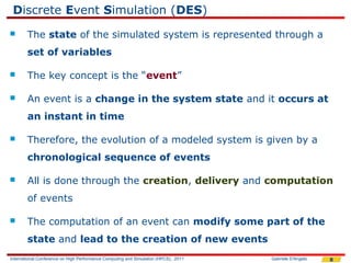 Discrete Event Simulation (DES)
       The state of the simulated system is represented through a
        set of variables

       The key concept is the “event”

       An event is a change in the system state and it occurs at
        an instant in time

       Therefore, the evolution of a modeled system is given by a
        chronological sequence of events

       All is done through the creation, delivery and computation
        of events

       The computation of an event can modify some part of the
        state and lead to the creation of new events
International Conference on High Performance Computing and Simulation (HPCS), 2011   Gabriele D'Angelo   8
 