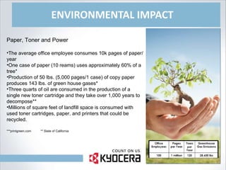 ENVIRONMENTAL IMPACT Paper, Toner and Power The average office employee consumes 10k pages of paper/year One case of paper (10 reams) uses approximately 60% of a tree* Production of 50 lbs. (5,000 pages/1 case) of copy paper produces 143 lbs. of green house gases* Three quarts of oil are consumed in the production of a single new toner cartridge and they take over 1,000 years to decompose** Millions of square feet of landfill space is consumed with used toner cartridges, paper, and printers that could be recycled. ***printgreen.com  ** State of California 