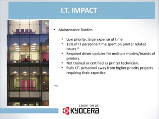 I.T. IMPACT Maintenance Burden Low priority, large expense of time 15% of IT personnel time spent on printer related issues.* Required driver updates for multiple models/brands of printers. Not trained or certified as printer technician. Pulls I.T. personnel away from higher priority projects requiring their expertise. * IDC 