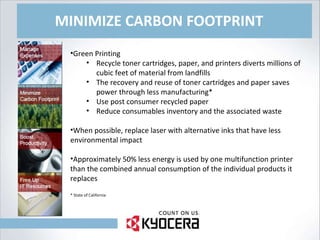MINIMIZE CARBON FOOTPRINT Green Printing Recycle toner cartridges, paper, and printers diverts millions of cubic feet of material from landfills The recovery and reuse of toner cartridges and paper saves power through less manufacturing* Use post consumer recycled paper Reduce consumables inventory and the associated waste When possible, replace laser with alternative inks that have less environmental impact Approximately 50% less energy is used by one multifunction printer than the combined annual consumption of the individual products it replaces * State of California 