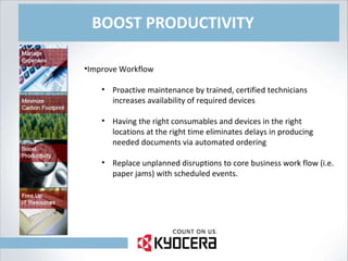 BOOST PRODUCTIVITY Improve Workflow Proactive maintenance by trained, certified technicians increases availability of required devices Having the right consumables and devices in the right locations at the right time eliminates delays in producing needed documents via automated ordering Replace unplanned disruptions to core business work flow (i.e. paper jams) with scheduled events. 