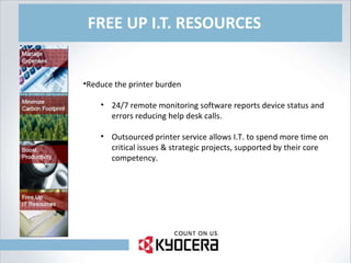 FREE UP I.T. RESOURCES Reduce the printer burden 24/7 remote monitoring software reports device status and errors reducing help desk calls. Outsourced printer service allows I.T. to spend more time on critical issues & strategic projects, supported by their core competency. 