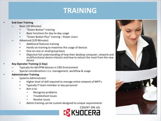 TRAINING End-User Training Basic (30 Minutes) “ Green Button” training Basic functions for day-to-day usage “ Green Button Plus” training – Power Users Advanced (120 Minutes) Additional features training Hands-on training to maximise the usage of devices One-on-one or small group basis Objective full understanding of how their desktop computer, network and multifunctional device interact and how to extract the most from the new device Key Operator Training (1 Day) Typically for 60+PPM devices in CRD Environment Special considerations i.t.o. management, workflow & usage Administrator Training Systems Administrator Higher level of skill required to manage entire network of MFP’s Typically IT team member or key personnel Aim is to: Recognise problems Troubleshoot Issues Resolve issues Admin training can be custom-designed to unique requirements 