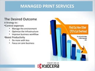 MANAGED PRINT SERVICES The Desired Outcome A Strategy to:: Control expenses Manage the environment Optimize the infrastructure Improve business workflow Boost Productivity Do more with less Focus on core business 