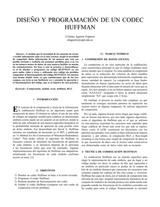 ´
˜
DISENO Y PROGRAMACION DE UN CODEC
HUFFMAN
Cristian Aguirre Esparza
cbaguirre@utpl.edu.ec

Abstract—A medida que la necesidad de los usuarios de enviar
y recibir informaci´ n cada ves es mas extensa, surgio la necesidad
o
de comprimir dicha informaci´ n de tal manera que esta sea
o
posible enviarla y recibirla sin ocasionar perdidas pero a su ves
en un numero menor de datos, de esta manera facilitar en mucho
las comunicaciones. En base a esto la practica a desarrollarse,
˜
es el de disenar y programar un c´ digo HUFFMAN ya sea
o
para audio, video o texto, y utilizando otro c´ digo sin perdidas
o
comprobar el funcionamiento del c´ digo HUFFMAN. En nuestro
o
caso hemos elejido texto, ya que consideramos que de los tres
campos, con texto se nos facilitaria ver y entender la operaci´ n y
o
el funcionamiento del c´ digo, que es el objetivo de esta pr´ ctica.
o
a
Keywords—Comprensi´ n, matlab, texto, huffman, RLZ.
o

´
I. INTRODUCCION

E

N ciencias de la computaci´ n y teor´a de la informaci´ n,
o
ı
o
la codiﬁcaci´ n Huffman es un algoritmo usado para
o
compresi´ n de datos. El t´ rmino se reﬁere al uso de una tabla
o
e
de c´ digos de longitud variable para codiﬁcar un determinado
o
s´mbolo (como puede ser un caracter en un archivo), donde la
ı
tabla ha sido rellenada de una manera espec´ﬁca bas´ ndose en
ı
a
la probabilidad estimada de aparici´ n de cada posible valor
o
de dicho s´mbolo. Fue desarrollado por David A. Huffman
ı
mientras era estudiante de doctorado en el MIT, y publicado
en “A Method for the Construction of Minimum-Redundancy
Codes”. Para poder utilizar el algoritmo de Huffman es
necesario conocer de antemano las frecuencias de aparici´ n
o
de cada s´mbolo, y su eﬁciencia depende de lo pr´ ximas
ı
o
a las frecuencias reales que sean las estimadas. Algunas
implementaciones del algoritmo de Huffman son adaptativas,
actualizando las frecuencias de cada s´mbolo conforme
ı
recorre el texto. [1]

II. OBJETIVOS
1)
2)
3)
4)

Dise˜ ar un codec Huffman en base a la teor´a revisada.
n
ı
Programar el codec Huffman.
Realizar pruebas de funcionamiento del codec.
Validar el codec Huffman (comparar con otro codec de
compresi´ n con/sin p´ rdidas).
o
e

´
III. MARCO TEORICO
´
A. COMPRESION DE DATOS (TEXTO)
La compresi´ n es un caso particular de la codiﬁcaci´ n,
o
o
cuya caracter´stica principal es que el c´ digo resultante tiene
ı
o
menor tama˜ o que el original. En otras palabras la compresi´ n
n
o
de datos es la reducci´ n del volumen de datos tratables
o
para representar una determinada informaci´ n empleando una
o
menor cantidad de espacio. La compresi´ n se basa fundao
mentalmente en buscar repeticiones en series de datos para
despu´ s almacenar solo el dato junto al n´ mero de veces que se
e
u
repite. As´, por ejemplo, si en un ﬁchero aparece una secuencia
ı
como “AAAAAA”, ocupando 6 bytes se podr´a almacenar
ı
simplemente ”6A” que ocupa solo 2 bytes.
En realidad, el proceso es mucho m´ s complejo, ya que
a
raramente se consigue encontrar patrones de repetici´ n tan
o
exactos (salvo en algunas im´ genes). Se utilizan algoritmos
a
de compresi´ n.
o
Por un lado, algunos buscan series largas que luego codiﬁcan en formas m´ s breves, por otro lado, algunos algoritmos,
a
como el algoritmo de Huffman que es el que se utilizara
en esta pr´ ctica, examinan los caracteres m´ s repetidos para
a
a
luego codiﬁcar de forma m´ s corta los que m´ s se repiten.
a
a
Otros, como el LZW, construyen un diccionario con los
patrones encontrados, a los cuales se hace referencia de manera
posterior, y por ultimo, la compresi´ n RLE o Run-length
o
encoding es una forma muy simple de compresi´ n de datos en
o
la que secuencias de datos con el mismo valor consecutivas
son almacenadas como un unico valor m´ s su recuento.
´
a
´
´
B. TECNICA DE CODIFICACION HUFFMAN
La codiﬁcaci´ n Huffman usa un m´ todo espec´ﬁco para
o
e
ı
elegir la representaci´ n de cada s´mbolo, que da lugar a un
o
ı
c´ digo preﬁjo (es decir, la cadena de bits que representa a
o
un s´mbolo en particular nunca es preﬁjo de la cadena de
ı
bits de un s´mbolo distinto) que representa los caracteres m´ s
ı
a
comunes usando las cadenas de bits m´ s cortas, y viceversa.
a
e
o
a
Huffman fue capaz de dise¨¿ 1 ar el m´ todo de compresi´ n m´ s
ı 2
eﬁciente de este tipo: ninguna representaci´ n alternativa de un
o
conjunto de s´mbolos de entrada produce una salida media m´ s
ı
a
peque˜ a cuando las frecuencias de los s´mbolos coinciden con
n
ı
las usadas para crear el c´ digo. Posteriormente se encontr´
o
o

 