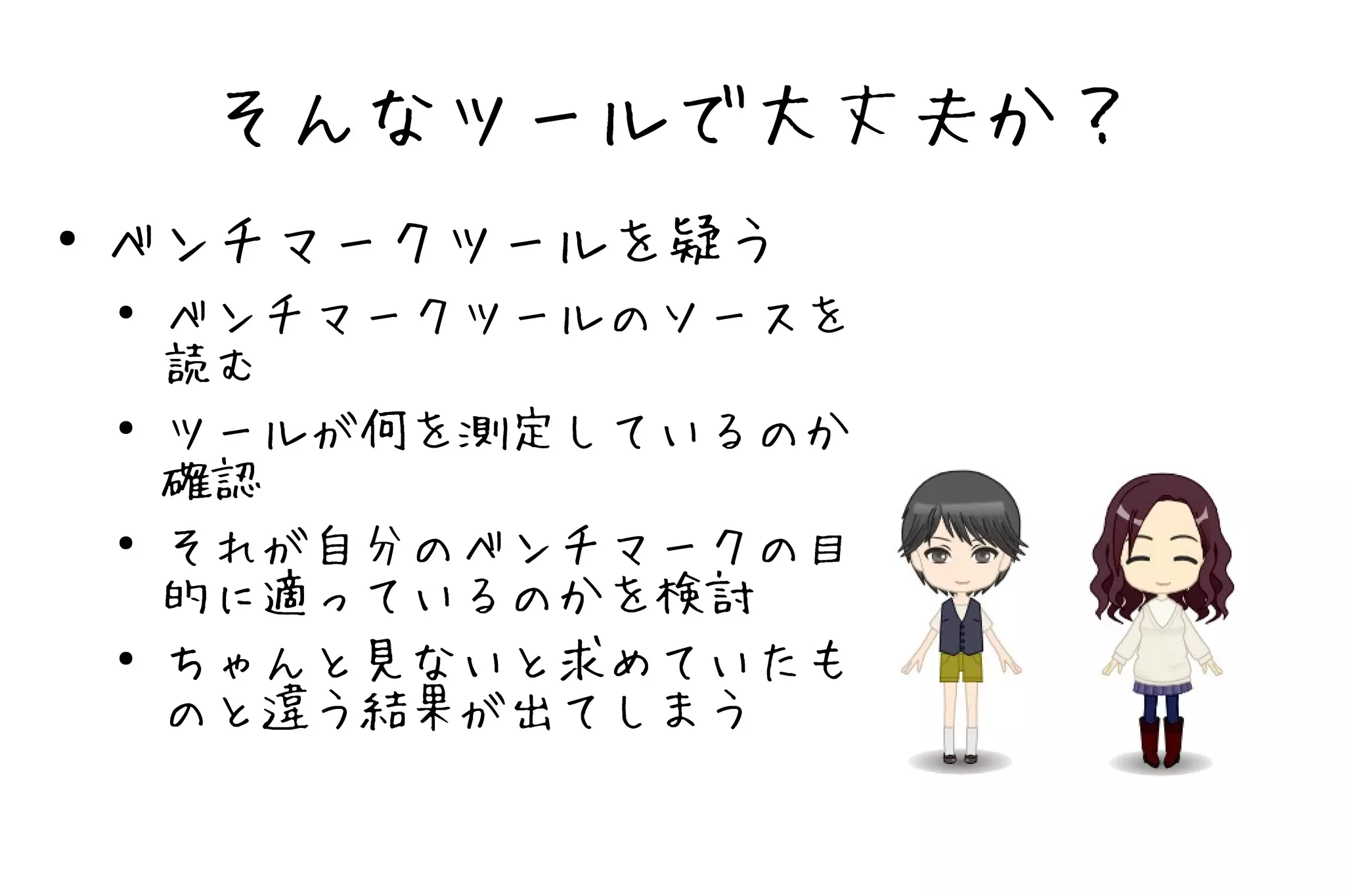 そんなツールで大丈夫か？
●   ベンチマークツールを疑う
    ●
        ベンチマークツールのソースを
        読む
    ●   ツールが何を測定しているのか
        確認
    ●   それが自分のベンチマークの目
        的に適っているのかを検討
    ●   ちゃんと見ないと求めていたも
        のと違う結果が出てしまう
 