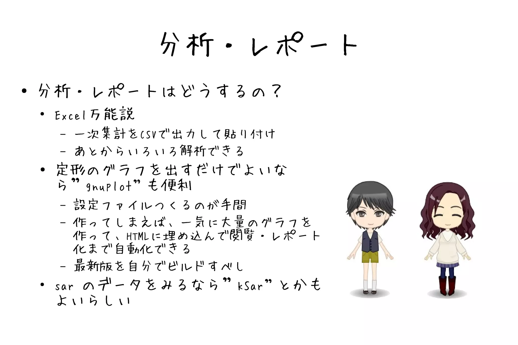 分析・レポート
●   分析・レポートはどうするの？
    ●
        Excel万能説
         – 一次集計をCSVで出力して貼り付け
         – あとからいろいろ解析できる
    ●   定形のグラフを出すだけでよいな
        ら”gnuplot”も便利
        –  設定ファイルつくるのが手間
         – 作ってしまえば、一気に大量のグラフを
           作って、HTMLに埋め込んで閲覧・レポート
           化まで自動化できる
         – 最新版を自分でビルドすべし
    ●
        sar のデータをみるなら”kSar”とかも
        よいらしい
 