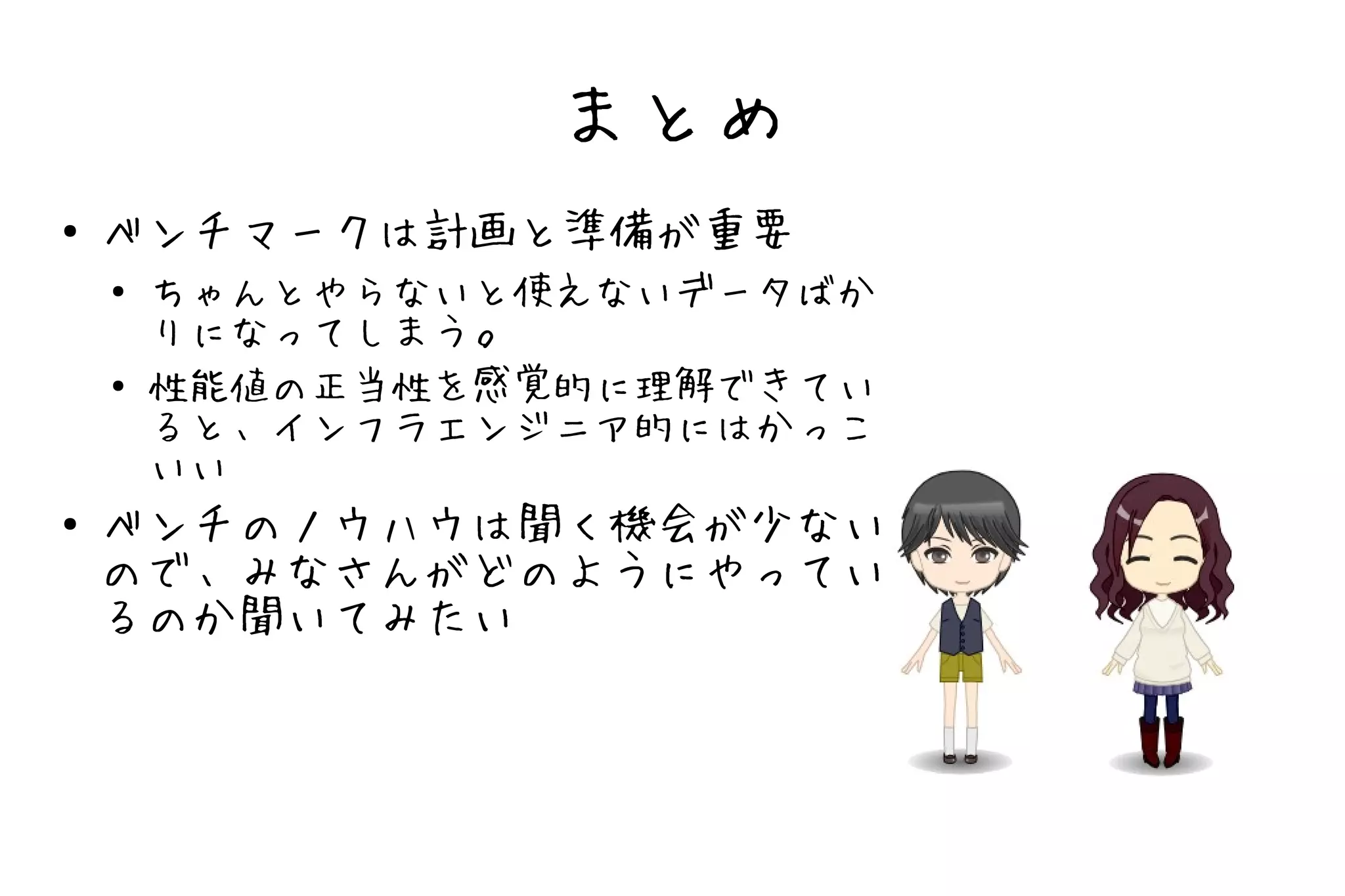 まとめ
●   ベンチマークは計画と準備が重要
    ●   ちゃんとやらないと使えないデータばか
        りになってしまう。
    ●   性能値の正当性を感覚的に理解できてい
        ると、インフラエンジニア的にはかっこ
        いい
●   ベンチのノウハウは聞く機会が少ない
    ので、みなさんがどのようにやってい
    るのか聞いてみたい
 