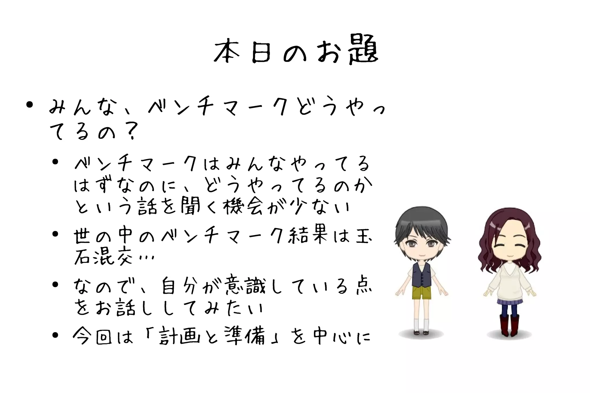 本日のお題
●   みんな、ベンチマークどうやっ
    てるの？
    ●
        ベンチマークはみんなやってる
        はずなのに、どうやってるのか
        という話を聞く機会が少ない
    ●   世の中のベンチマーク結果は玉
        石混交…
    ●   なので、自分が意識している点
        をお話ししてみたい
    ●   今回は「計画と準備」を中心に
 